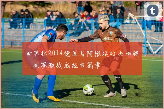 世界杯2014德国与阿根廷对决回顾：决赛激战成经典篇章
