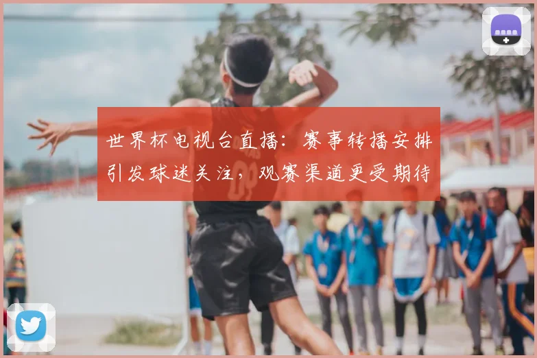 世界杯电视台直播：赛事转播安排引发球迷关注，观赛渠道更受期待