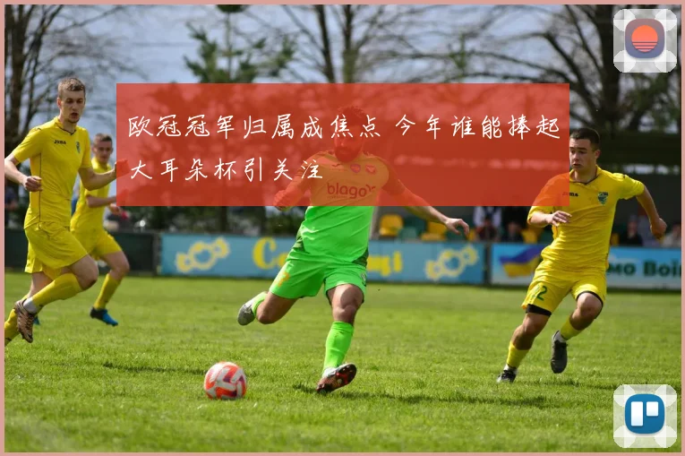 欧冠冠军归属成焦点 今年谁能捧起大耳朵杯引关注