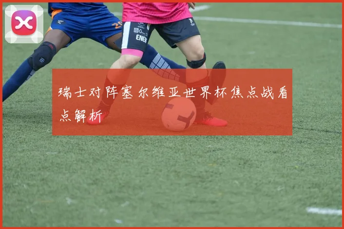 瑞士对阵塞尔维亚世界杯焦点战看点解析