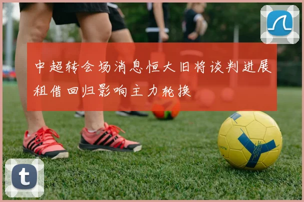 中超转会场消息恒大旧将谈判进展租借回归影响主力轮换