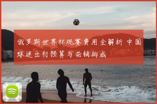 俄罗斯世界杯观赛费用全解析 中国球迷出行预算与花销构成