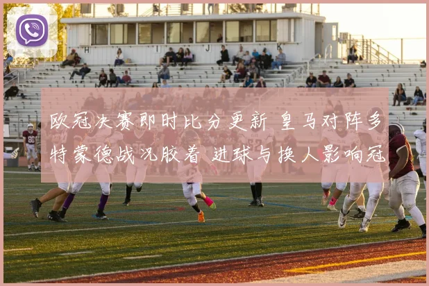 欧冠决赛即时比分更新 皇马对阵多特蒙德战况胶着 进球与换人影响冠军归属