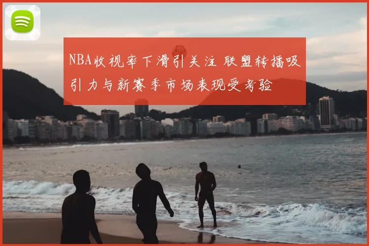 NBA收视率下滑引关注 联盟转播吸引力与新赛季市场表现受考验