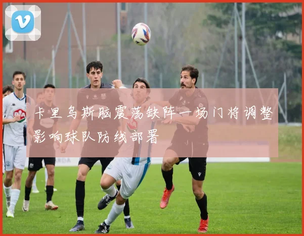 卡里乌斯脑震荡缺阵一场门将调整影响球队防线部署