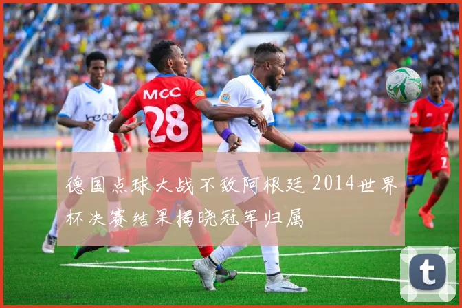 德国点球大战不敌阿根廷 2014世界杯决赛结果揭晓冠军归属