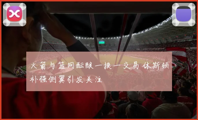 火箭与篮网酝酿一换一交易 休斯顿补强侧翼引发关注