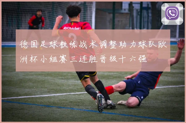 德国足球教练战术调整助力球队欧洲杯小组赛三连胜晋级十六强