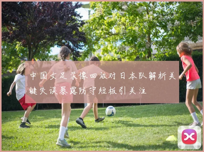 中国女足录像回放对日本队解析关键失误暴露防守短板引关注
