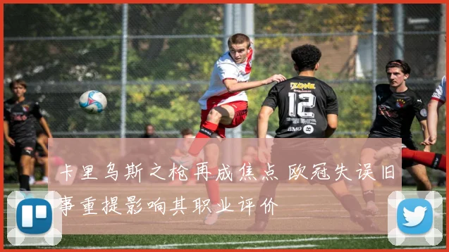 卡里乌斯之枪再成焦点 欧冠失误旧事重提影响其职业评价