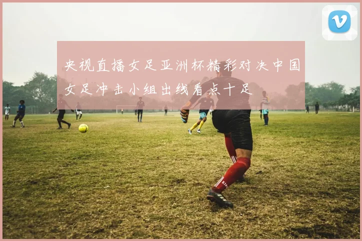 央视直播女足亚洲杯精彩对决中国女足冲击小组出线看点十足