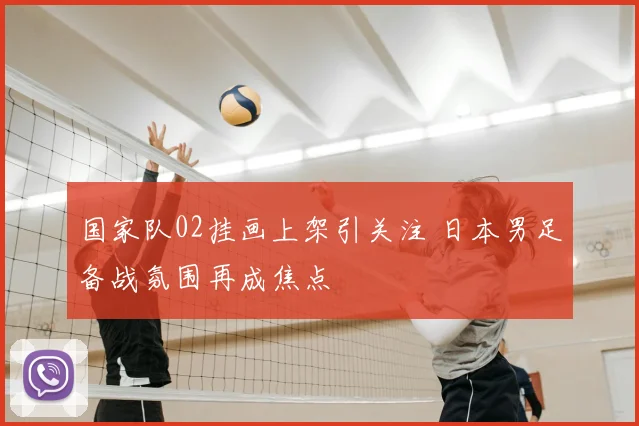 国家队02挂画上架引关注 日本男足备战氛围再成焦点