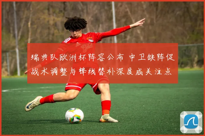 瑞典队欧洲杯阵容公布 中卫缺阵促战术调整与锋线替补深度成关注点