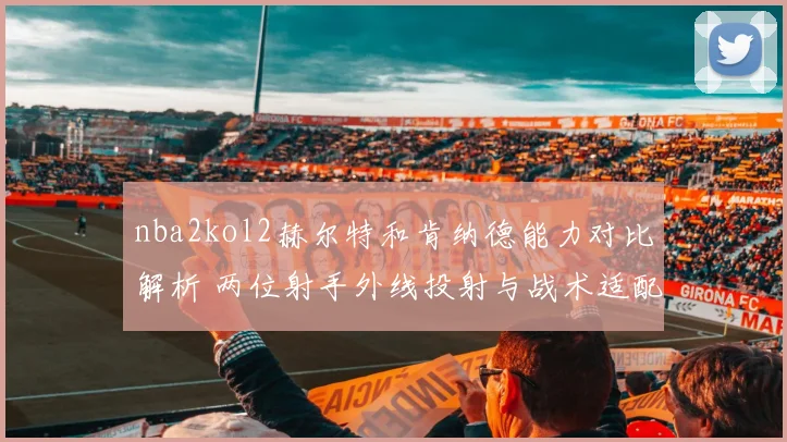 nba2kol2赫尔特和肯纳德能力对比解析 两位射手外线投射与战术适配上的差异
