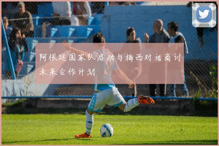 阿根廷国家队启动与梅西对话商讨未来合作计划