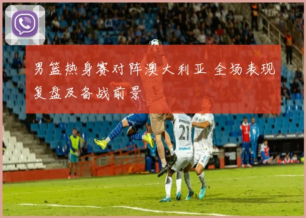 男篮热身赛对阵澳大利亚 全场表现复盘及备战前景