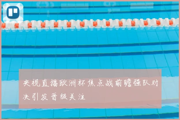 央视直播欧洲杯焦点战前瞻强队对决引发晋级关注