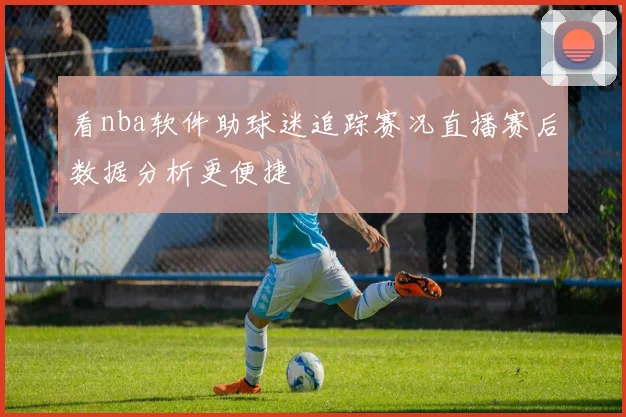 看nba软件助球迷追踪赛况直播赛后数据分析更便捷