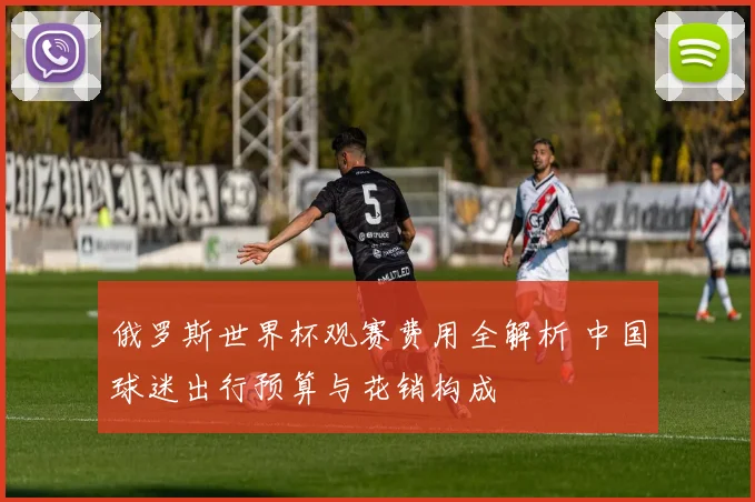 俄罗斯世界杯观赛费用全解析 中国球迷出行预算与花销构成