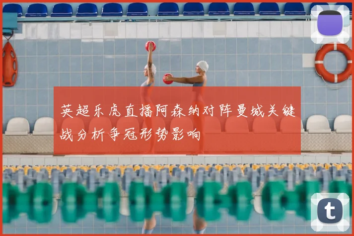 英超乐虎直播阿森纳对阵曼城关键战分析争冠形势影响