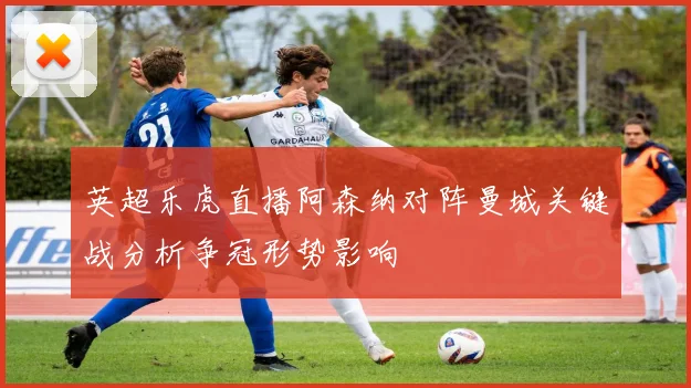 英超乐虎直播阿森纳对阵曼城关键战分析争冠形势影响