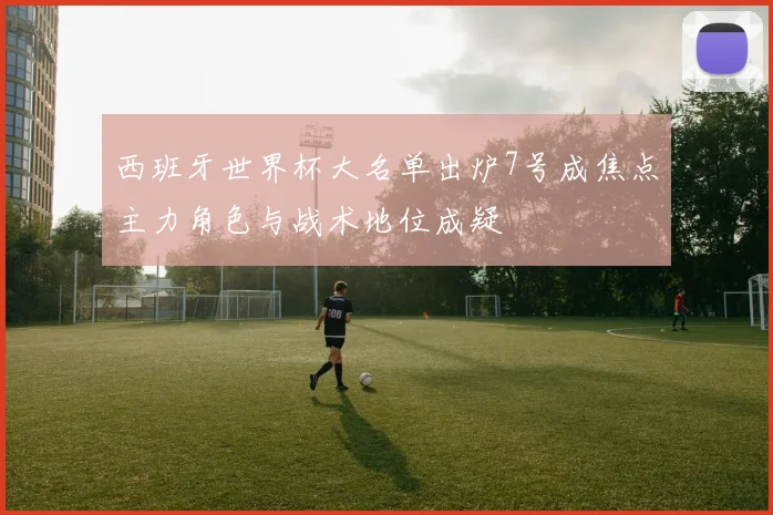 西班牙世界杯大名单出炉7号成焦点主力角色与战术地位成疑