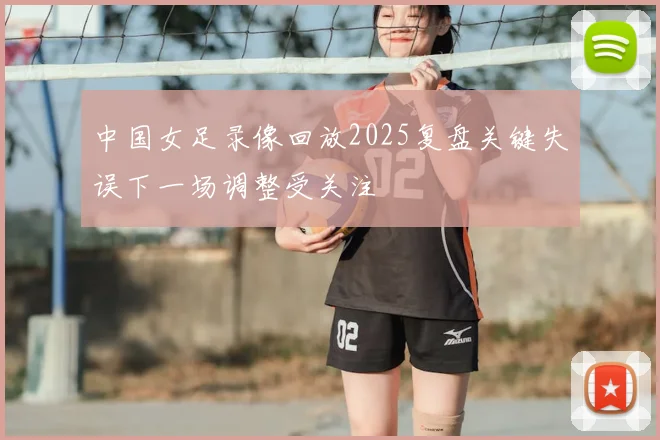 中国女足录像回放2025复盘关键失误下一场调整受关注