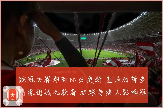 欧冠决赛即时比分更新 皇马对阵多特蒙德战况胶着 进球与换人影响冠军归属