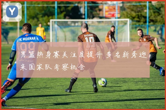 男篮热身赛关注度提升 多名新秀迎来国家队考察机会