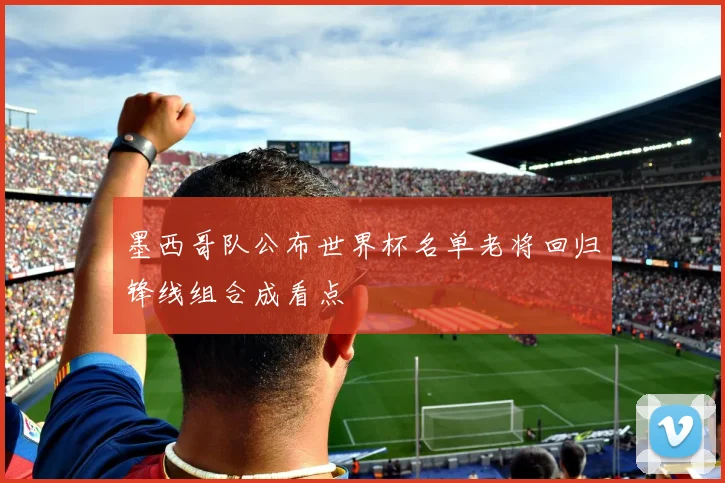墨西哥队公布世界杯名单老将回归锋线组合成看点