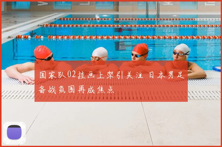 国家队02挂画上架引关注 日本男足备战氛围再成焦点