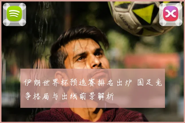 伊朗世界杯预选赛排名出炉 国足竞争格局与出线前景解析
