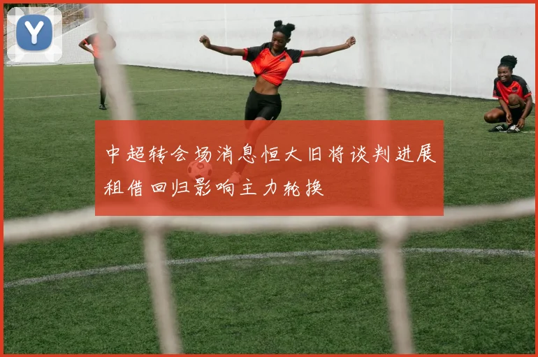 中超转会场消息恒大旧将谈判进展租借回归影响主力轮换