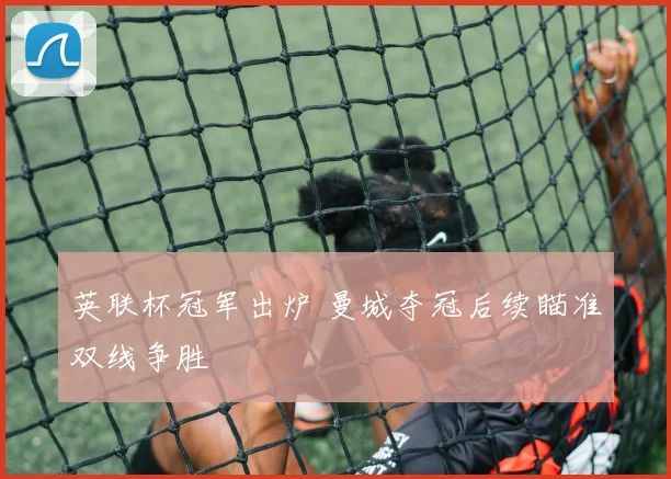英联杯冠军出炉 曼城夺冠后续瞄准双线争胜