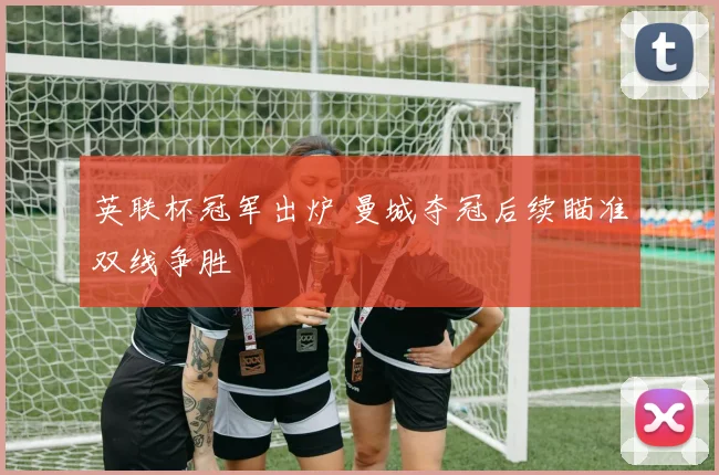 英联杯冠军出炉 曼城夺冠后续瞄准双线争胜