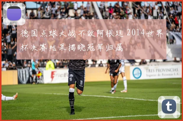 德国点球大战不敌阿根廷 2014世界杯决赛结果揭晓冠军归属