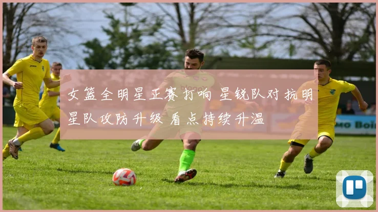 女篮全明星正赛打响 星锐队对抗明星队攻防升级 看点持续升温