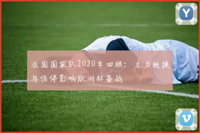 法国国家队2020年回顾：主力轮换与伤停影响欧洲杯备战