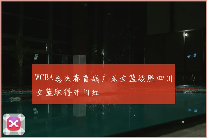 WCBA总决赛首战广东女篮战胜四川女篮取得开门红