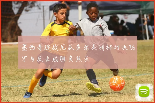 墨西哥迎战厄瓜多尔美洲杯对决防守与反击成胜负焦点